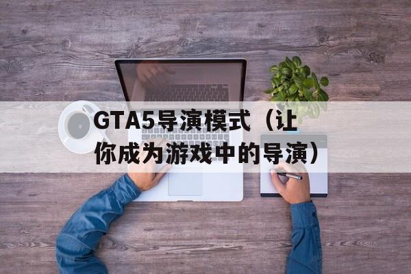 GTA5导演模式（让你成为游戏中的导演）-第1张图片-