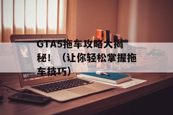 GTA5拖车攻略大揭秘！（让你轻松掌握拖车技巧）-第1张图片-