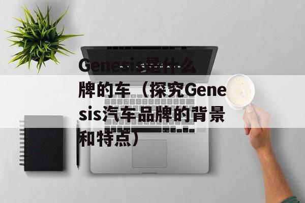 Genesis是什么牌的车（探究Genesis汽车品牌的背景和特点）-第1张图片-