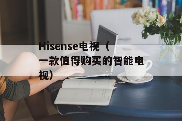 Hisense电视（一款值得购买的智能电视）-第1张图片-