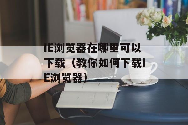 IE浏览器在哪里可以下载（教你如何下载IE浏览器）-第1张图片-