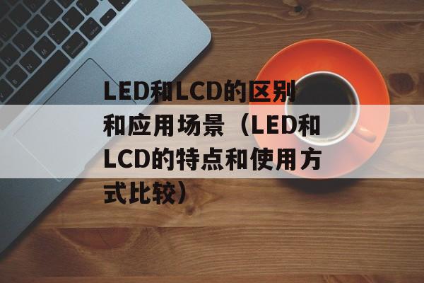 LED和LCD的区别和应用场景（LED和LCD的特点和使用方式比较）-第1张图片-