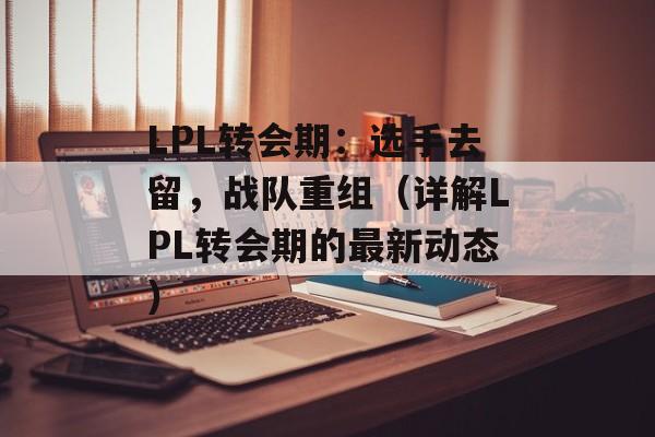 LPL转会期：选手去留，战队重组（详解LPL转会期的最新动态）-第1张图片-