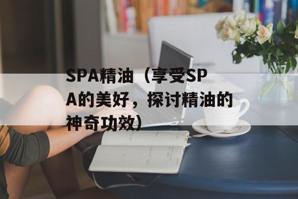 SPA精油（享受SPA的美好，探讨精油的神奇功效）-第1张图片-