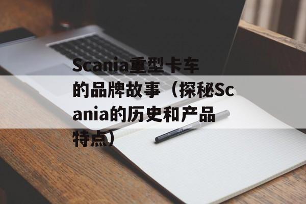 Scania重型卡车的品牌故事（探秘Scania的历史和产品特点）-第1张图片-