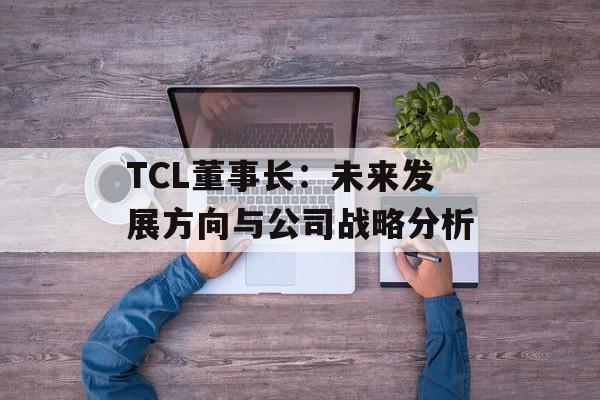TCL董事长：未来发展方向与公司战略分析-第1张图片-