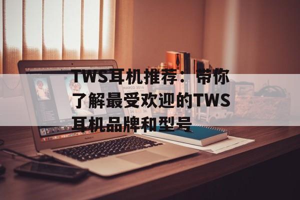 TWS耳机推荐：带你了解最受欢迎的TWS耳机品牌和型号-第1张图片-