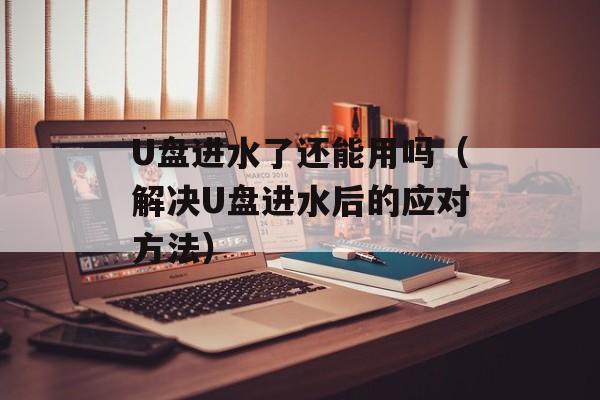 U盘进水了还能用吗（解决U盘进水后的应对方法）-第1张图片-