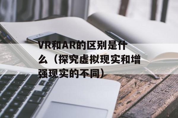 VR和AR的区别是什么（探究虚拟现实和增强现实的不同）-第1张图片-
