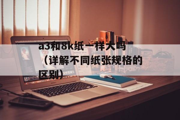 a3和8k纸一样大吗（详解不同纸张规格的区别）-第1张图片-