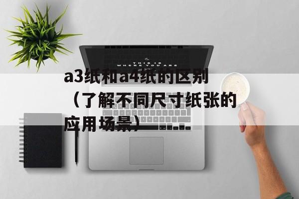 a3纸和a4纸的区别（了解不同尺寸纸张的应用场景）-第1张图片-