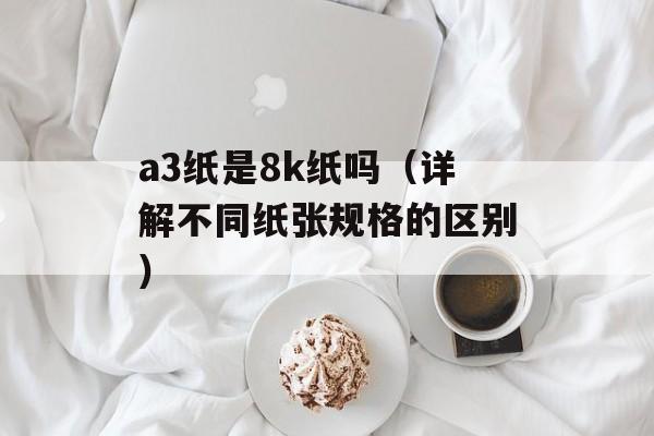 a3纸是8k纸吗（详解不同纸张规格的区别）-第1张图片-