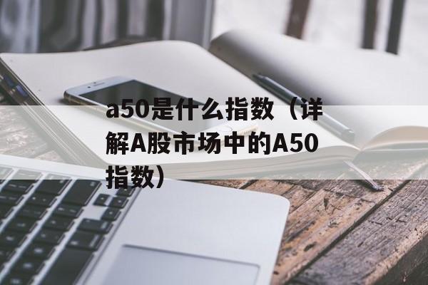 a50是什么指数（详解A股市场中的A50指数）-第1张图片-