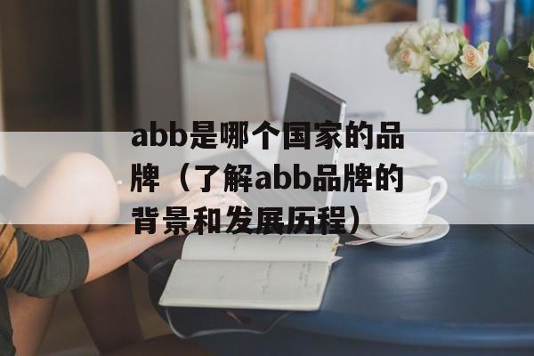 abb是哪个国家的品牌（了解abb品牌的背景和发展历程）-第1张图片-