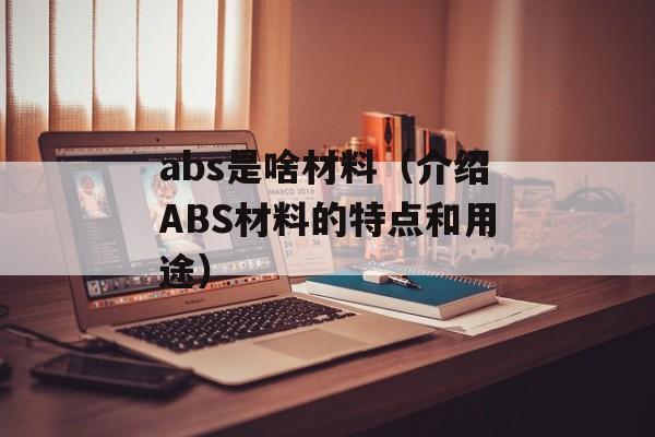 abs是啥材料（介绍ABS材料的特点和用途）-第1张图片-