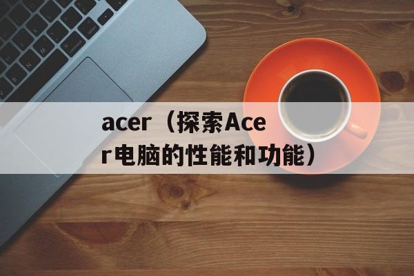 acer（探索Acer电脑的性能和功能）-第1张图片-