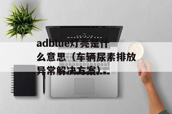 adblue灯亮是什么意思（车辆尿素排放异常解决方案）-第1张图片-