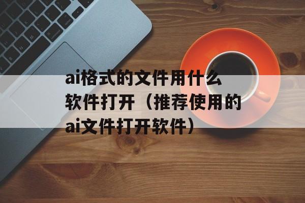 ai格式的文件用什么软件打开（推荐使用的ai文件打开软件）-第1张图片-