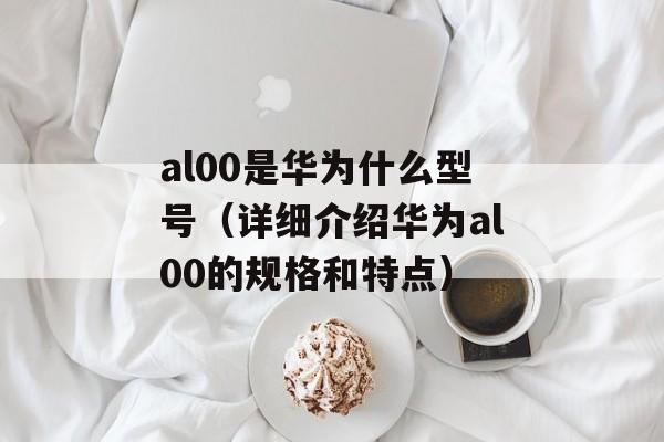 al00是华为什么型号（详细介绍华为al00的规格和特点）-第1张图片-