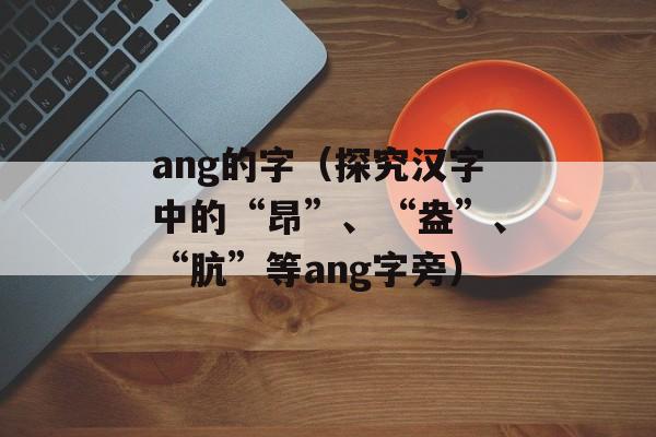 ang的字（探究汉字中的“昂”、“盎”、“肮”等ang字旁）-第1张图片-