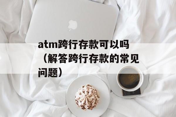 atm跨行存款可以吗（解答跨行存款的常见问题）-第1张图片-