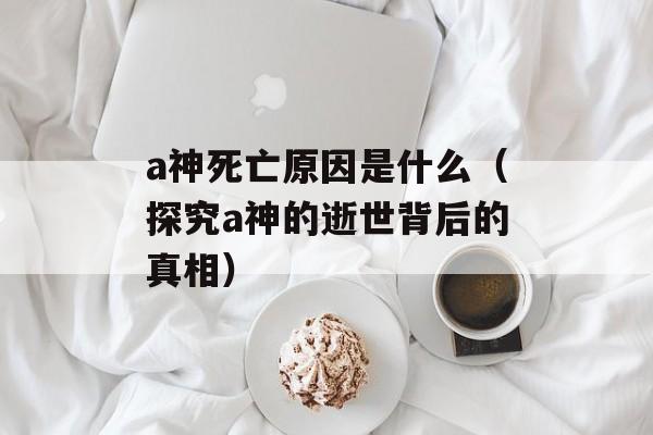 a神死亡原因是什么（探究a神的逝世背后的真相）-第1张图片-