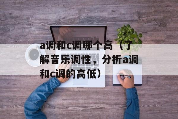 a调和c调哪个高（了解音乐调性，分析a调和c调的高低）-第1张图片-