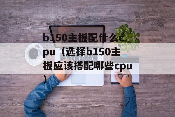b150主板配什么cpu（选择b150主板应该搭配哪些cpu）-第1张图片-