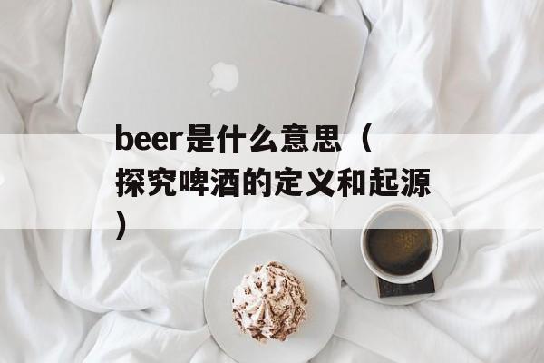 beer是什么意思（探究啤酒的定义和起源）-第1张图片-