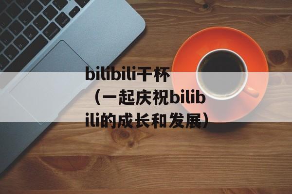 bilibili干杯（一起庆祝bilibili的成长和发展）-第1张图片-