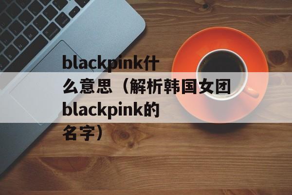 blackpink什么意思（解析韩国女团blackpink的名字）-第1张图片-