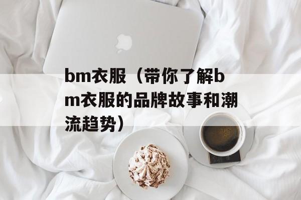 bm衣服（带你了解bm衣服的品牌故事和潮流趋势）-第1张图片-