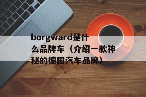borgward是什么品牌车（介绍一款神秘的德国汽车品牌）-第1张图片-