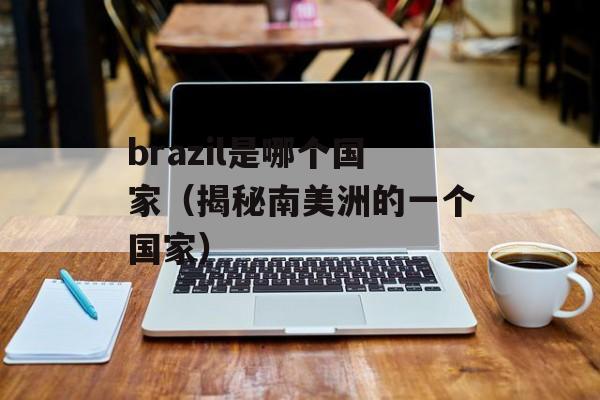 brazil是哪个国家（揭秘南美洲的一个国家）-第1张图片-