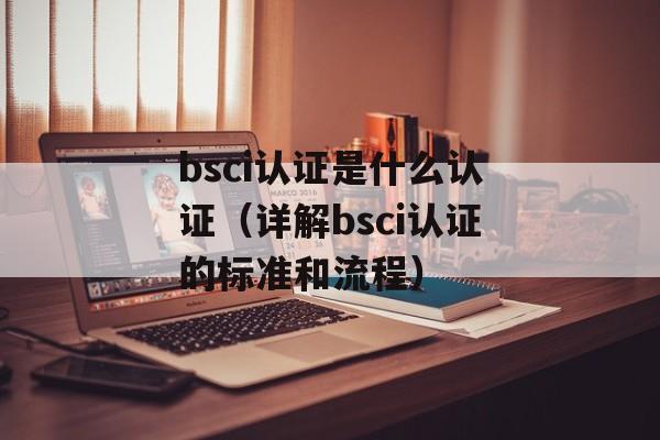 bsci认证是什么认证（详解bsci认证的标准和流程）-第1张图片-