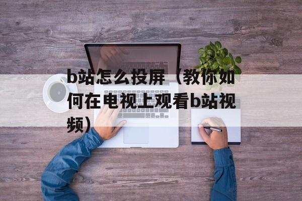 b站怎么投屏（教你如何在电视上观看b站视频）-第1张图片-