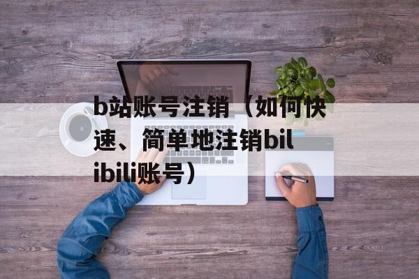 b站账号注销（如何快速、简单地注销bilibili账号）-第1张图片-