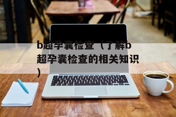 b超孕囊检查（了解b超孕囊检查的相关知识）-第1张图片-