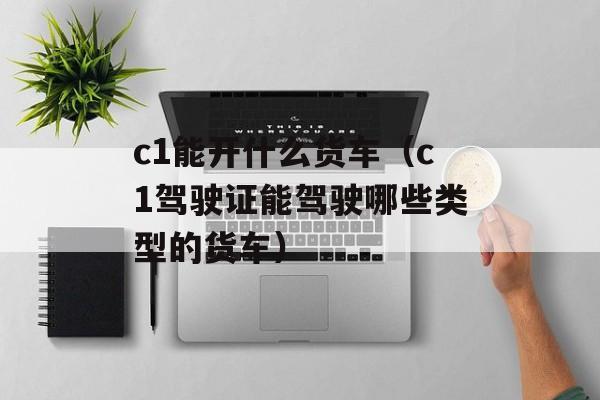 c1能开什么货车（c1驾驶证能驾驶哪些类型的货车）-第1张图片-