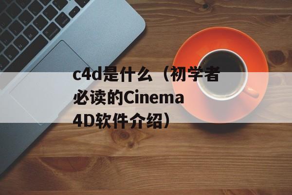 c4d是什么（初学者必读的Cinema 4D软件介绍）-第1张图片-