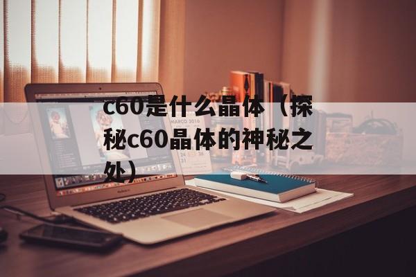 c60是什么晶体（探秘c60晶体的神秘之处）-第1张图片-