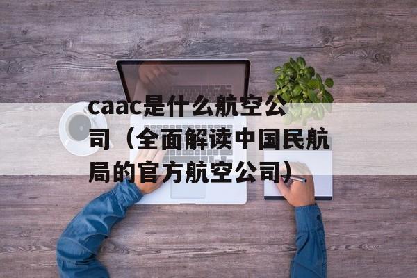 caac是什么航空公司（全面解读中国民航局的官方航空公司）-第1张图片-