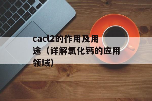 cacl2的作用及用途（详解氯化钙的应用领域）-第1张图片-