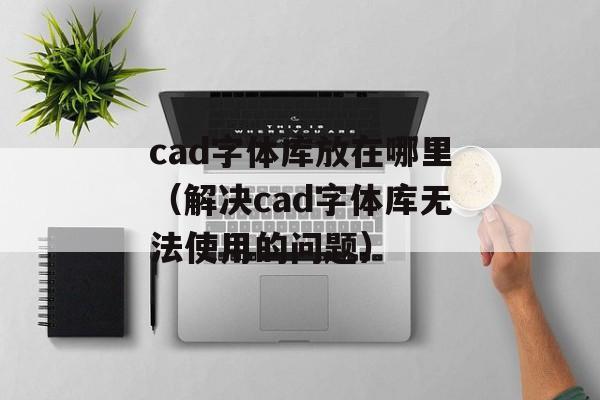 cad字体库放在哪里（解决cad字体库无法使用的问题）-第1张图片-