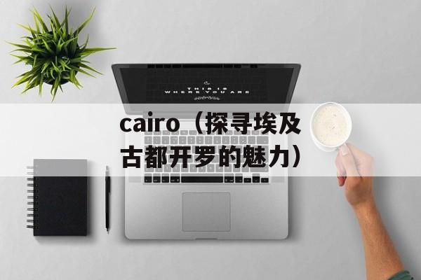 cairo（探寻埃及古都开罗的魅力）-第1张图片-