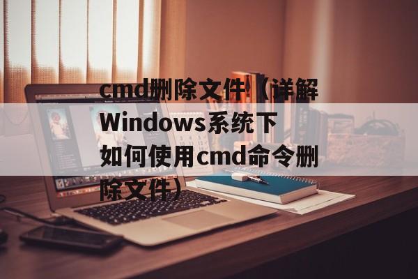 cmd删除文件（详解Windows系统下如何使用cmd命令删除文件）-第1张图片-