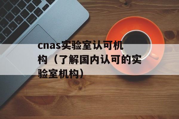 cnas实验室认可机构（了解国内认可的实验室机构）-第1张图片-