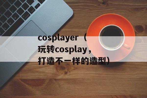 cosplayer（玩转cosplay，打造不一样的造型）-第1张图片-