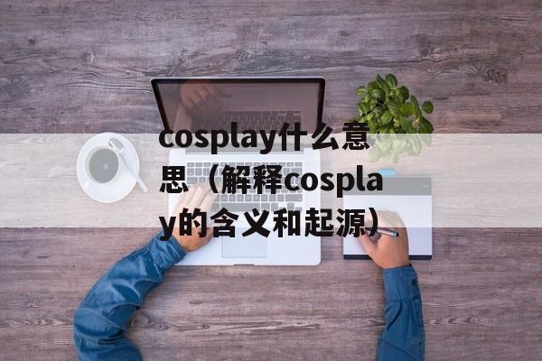 cosplay什么意思（解释cosplay的含义和起源）-第1张图片-