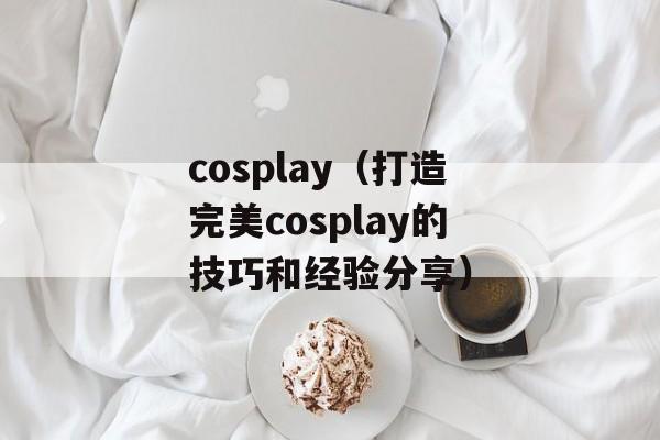 cosplay（打造完美cosplay的技巧和经验分享）-第1张图片-